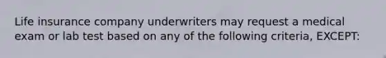 Life insurance company underwriters may request a medical exam or lab test based on any of the following criteria, EXCEPT: