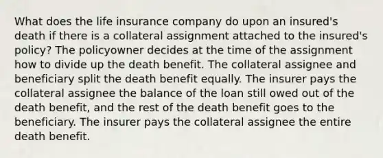 What does the life insurance company do upon an insured's death if there is a collateral assignment attached to the insured's policy? The policyowner decides at the time of the assignment how to divide up the death benefit. The collateral assignee and beneficiary split the death benefit equally. The insurer pays the collateral assignee the balance of the loan still owed out of the death benefit, and the rest of the death benefit goes to the beneficiary. The insurer pays the collateral assignee the entire death benefit.