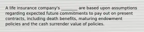 A life insurance company's ________ are based upon assumptions regarding expected future commitments to pay out on present contracts, including death benefits, maturing endowment policies and the cash surrender value of policies.