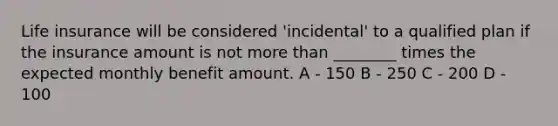 Life insurance will be considered 'incidental' to a qualified plan if the insurance amount is not more than ________ times the expected monthly benefit amount. A - 150 B - 250 C - 200 D - 100