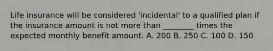 Life insurance will be considered 'incidental' to a qualified plan if the insurance amount is not more than ________ times the expected monthly benefit amount. A. 200 B. 250 C. 100 D. 150