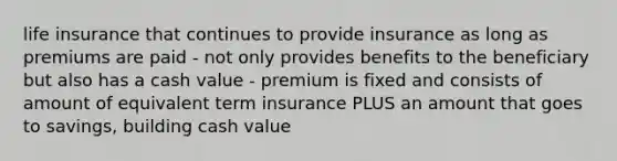 life insurance that continues to provide insurance as long as premiums are paid - not only provides benefits to the beneficiary but also has a cash value - premium is fixed and consists of amount of equivalent term insurance PLUS an amount that goes to savings, building cash value