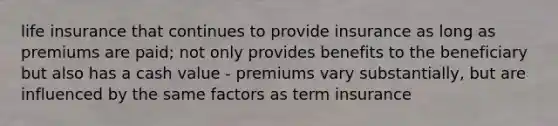 life insurance that continues to provide insurance as long as premiums are paid; not only provides benefits to the beneficiary but also has a cash value - premiums vary substantially, but are influenced by the same factors as term insurance