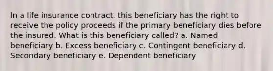 In a life insurance contract, this beneficiary has the right to receive the policy proceeds if the primary beneficiary dies before the insured. What is this beneficiary called? a. Named beneficiary b. Excess beneficiary c. Contingent beneficiary d. Secondary beneficiary e. Dependent beneficiary