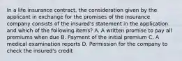 In a life insurance contract, the consideration given by the applicant in exchange for the promises of the insurance company consists of the insured's statement in the application and which of the following items? A. A written promise to pay all premiums when due B. Payment of the initial premium C. A medical examination reports D. Permission for the company to check the insured's credit