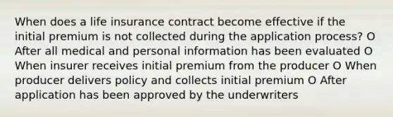 When does a life insurance contract become effective if the initial premium is not collected during the application process? O After all medical and personal information has been evaluated O When insurer receives initial premium from the producer O When producer delivers policy and collects initial premium O After application has been approved by the underwriters