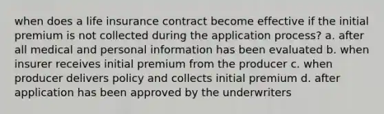 when does a life insurance contract become effective if the initial premium is not collected during the application process? a. after all medical and personal information has been evaluated b. when insurer receives initial premium from the producer c. when producer delivers policy and collects initial premium d. after application has been approved by the underwriters