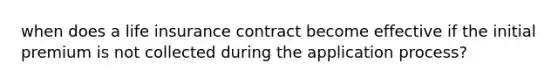 when does a life insurance contract become effective if the initial premium is not collected during the application process?