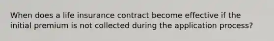 When does a life insurance contract become effective if the initial premium is not collected during the application process?