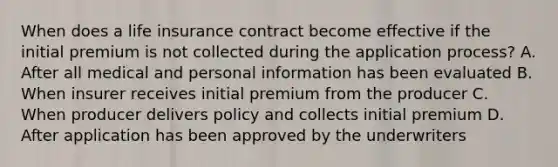 When does a life insurance contract become effective if the initial premium is not collected during the application process? A. After all medical and personal information has been evaluated B. When insurer receives initial premium from the producer C. When producer delivers policy and collects initial premium D. After application has been approved by the underwriters