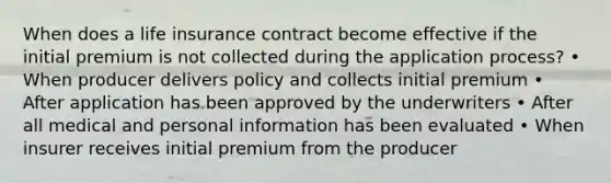 When does a life insurance contract become effective if the initial premium is not collected during the application process? • When producer delivers policy and collects initial premium • After application has been approved by the underwriters • After all medical and personal information has been evaluated • When insurer receives initial premium from the producer