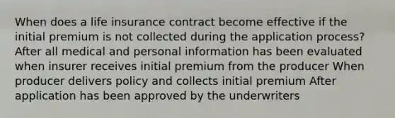 When does a life insurance contract become effective if the initial premium is not collected during the application process? After all medical and personal information has been evaluated when insurer receives initial premium from the producer When producer delivers policy and collects initial premium After application has been approved by the underwriters