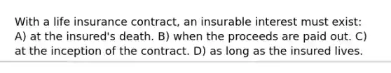 With a life insurance contract, an insurable interest must exist: A) at the insured's death. B) when the proceeds are paid out. C) at the inception of the contract. D) as long as the insured lives.