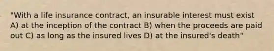 "With a life insurance contract, an insurable interest must exist A) at the inception of the contract B) when the proceeds are paid out C) as long as the insured lives D) at the insured's death"