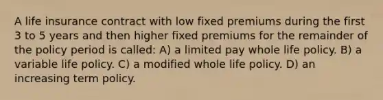 A life insurance contract with low fixed premiums during the first 3 to 5 years and then higher fixed premiums for the remainder of the policy period is called: A) a limited pay whole life policy. B) a variable life policy. C) a modified whole life policy. D) an increasing term policy.