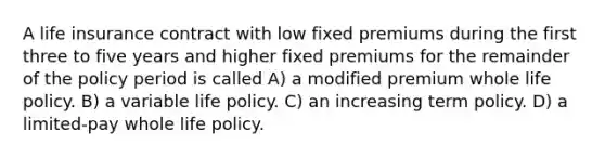 A life insurance contract with low fixed premiums during the first three to five years and higher fixed premiums for the remainder of the policy period is called A) a modified premium whole life policy. B) a variable life policy. C) an increasing term policy. D) a limited-pay whole life policy.