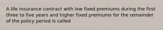 A life insurance contract with low fixed premiums during the first three to five years and higher fixed premiums for the remainder of the policy period is called