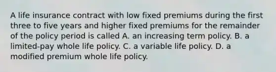 A life insurance contract with low fixed premiums during the first three to five years and higher fixed premiums for the remainder of the policy period is called A. an increasing term policy. B. a limited-pay whole life policy. C. a variable life policy. D. a modified premium whole life policy.