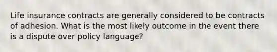 Life insurance contracts are generally considered to be contracts of adhesion. What is the most likely outcome in the event there is a dispute over policy language?