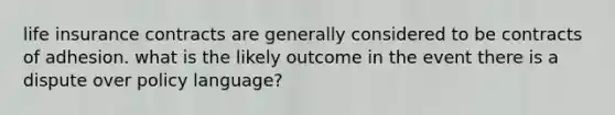 life insurance contracts are generally considered to be contracts of adhesion. what is the likely outcome in the event there is a dispute over policy language?