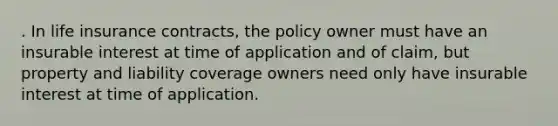 . In life insurance contracts, the policy owner must have an insurable interest at time of application and of claim, but property and liability coverage owners need only have insurable interest at time of application.