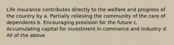 Life insurance contributes directly to the welfare and progress of the country by a. Partially relieving the community of the care of dependents b. Encouraging provision for the future c. Accumulating capital for investment in commerce and industry d. All of the above