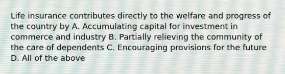 Life insurance contributes directly to the welfare and progress of the country by A. Accumulating capital for investment in commerce and industry B. Partially relieving the community of the care of dependents C. Encouraging provisions for the future D. All of the above