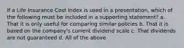 If a Life Insurance Cost Index is used in a presentation, which of the following must be included in a supporting statement? a. That it is only useful for comparing similar policies b. That it is based on the company's current dividend scale c. That dividends are not guaranteed d. All of the above