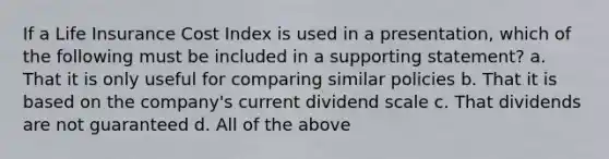 If a Life Insurance Cost Index is used in a presentation, which of the following must be included in a supporting statement? a. That it is only useful for comparing similar policies b. That it is based on the company's current dividend scale c. That dividends are not guaranteed d. All of the above