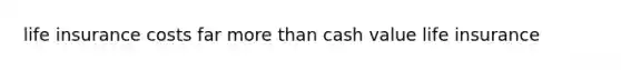 life insurance costs far more than cash value life insurance