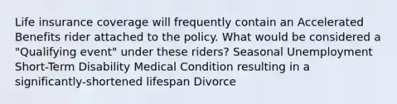 Life insurance coverage will frequently contain an Accelerated Benefits rider attached to the policy. What would be considered a "Qualifying event" under these riders? Seasonal Unemployment Short-Term Disability Medical Condition resulting in a significantly-shortened lifespan Divorce