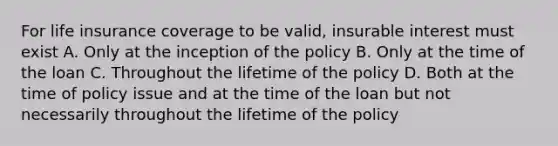 For life insurance coverage to be valid, insurable interest must exist A. Only at the inception of the policy B. Only at the time of the loan C. Throughout the lifetime of the policy D. Both at the time of policy issue and at the time of the loan but not necessarily throughout the lifetime of the policy