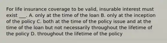 For life insurance coverage to be valid, insurable interest must exist ___. A. only at the time of the loan B. only at the inception of the policy C. both at the time of the policy issue and at the time of the loan but not necessarily throughout the lifetime of the policy D. throughout the lifetime of the policy