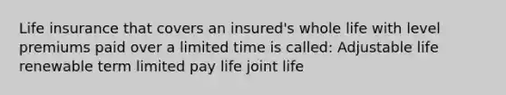 Life insurance that covers an insured's whole life with level premiums paid over a limited time is called: Adjustable life renewable term limited pay life joint life