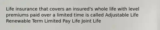 Life insurance that covers an insured's whole life with level premiums paid over a limited time is called Adjustable Life Renewable Term Limited Pay Life Joint Life