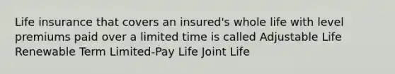 Life insurance that covers an insured's whole life with level premiums paid over a limited time is called Adjustable Life Renewable Term Limited-Pay Life Joint Life