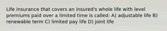 Life insurance that covers an insured's whole life with level premiums paid over a limited time is called: A) adjustable life B) renewable term C) limited pay life D) joint life