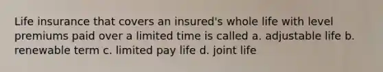 Life insurance that covers an insured's whole life with level premiums paid over a limited time is called a. adjustable life b. renewable term c. limited pay life d. joint life