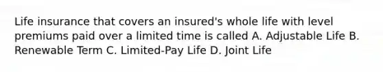 Life insurance that covers an insured's whole life with level premiums paid over a limited time is called A. Adjustable Life B. Renewable Term C. Limited-Pay Life D. Joint Life