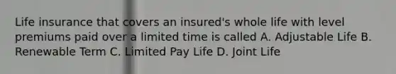 Life insurance that covers an insured's whole life with level premiums paid over a limited time is called A. Adjustable Life B. Renewable Term C. Limited Pay Life D. Joint Life