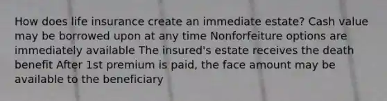 How does life insurance create an immediate estate? Cash value may be borrowed upon at any time Nonforfeiture options are immediately available The insured's estate receives the death benefit After 1st premium is paid, the face amount may be available to the beneficiary