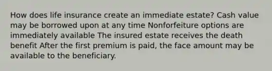 How does life insurance create an immediate estate? Cash value may be borrowed upon at any time Nonforfeiture options are immediately available The insured estate receives the death benefit After the first premium is paid, the face amount may be available to the beneficiary.