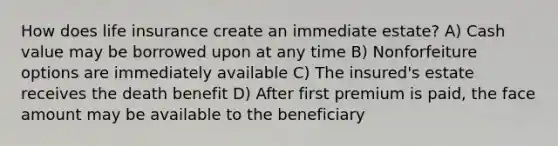 How does life insurance create an immediate estate? A) Cash value may be borrowed upon at any time B) Nonforfeiture options are immediately available C) The insured's estate receives the death benefit D) After first premium is paid, the face amount may be available to the beneficiary