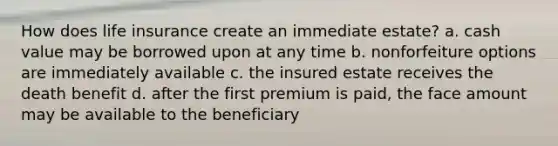 How does life insurance create an immediate estate? a. cash value may be borrowed upon at any time b. nonforfeiture options are immediately available c. the insured estate receives the death benefit d. after the first premium is paid, the face amount may be available to the beneficiary