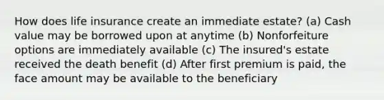 How does life insurance create an immediate estate? (a) Cash value may be borrowed upon at anytime (b) Nonforfeiture options are immediately available (c) The insured's estate received the death benefit (d) After first premium is paid, the face amount may be available to the beneficiary