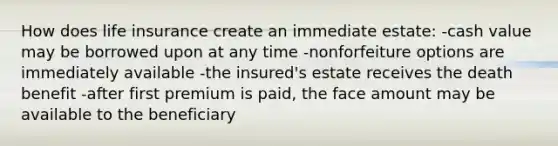 How does life insurance create an immediate estate: -cash value may be borrowed upon at any time -nonforfeiture options are immediately available -the insured's estate receives the death benefit -after first premium is paid, the face amount may be available to the beneficiary