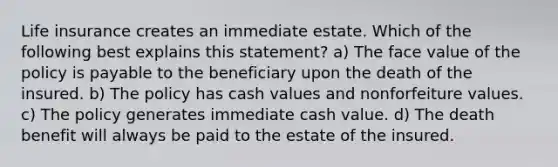 Life insurance creates an immediate estate. Which of the following best explains this statement? a) The face value of the policy is payable to the beneficiary upon the death of the insured. b) The policy has cash values and nonforfeiture values. c) The policy generates immediate cash value. d) The death benefit will always be paid to the estate of the insured.