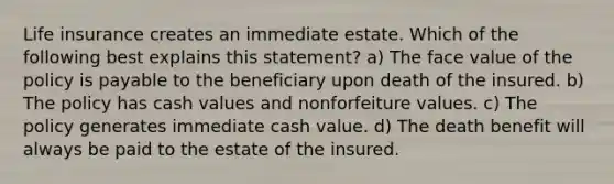 Life insurance creates an immediate estate. Which of the following best explains this statement? a) The face value of the policy is payable to the beneficiary upon death of the insured. b) The policy has cash values and nonforfeiture values. c) The policy generates immediate cash value. d) The death benefit will always be paid to the estate of the insured.