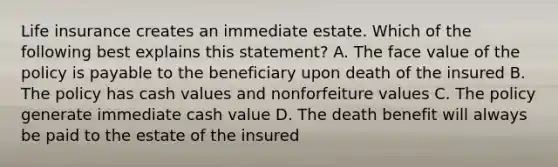 Life insurance creates an immediate estate. Which of the following best explains this statement? A. The face value of the policy is payable to the beneficiary upon death of the insured B. The policy has cash values and nonforfeiture values C. The policy generate immediate cash value D. The death benefit will always be paid to the estate of the insured