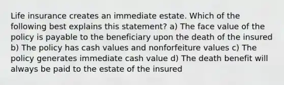 Life insurance creates an immediate estate. Which of the following best explains this statement? a) The face value of the policy is payable to the beneficiary upon the death of the insured b) The policy has cash values and nonforfeiture values c) The policy generates immediate cash value d) The death benefit will always be paid to the estate of the insured